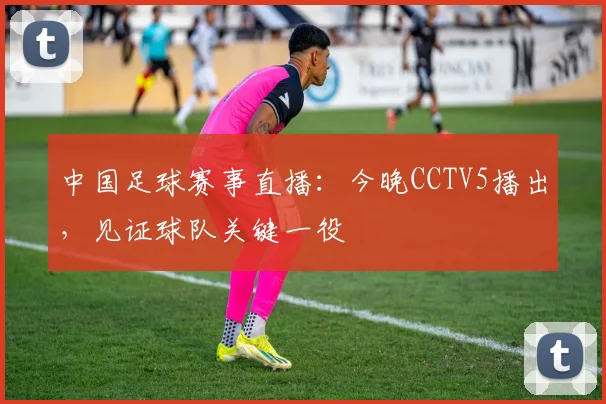 中国足球赛事直播:今晚CCTV5播出,见证球队关键一役