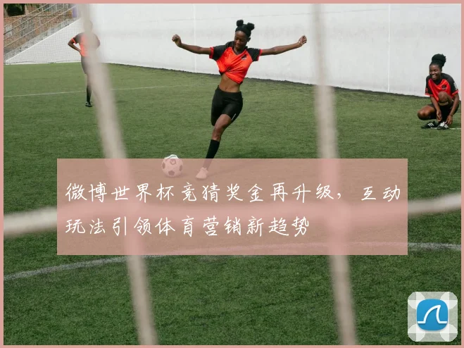 微博世界杯竞猜奖金再升级，互动玩法引领体育营销新趋势